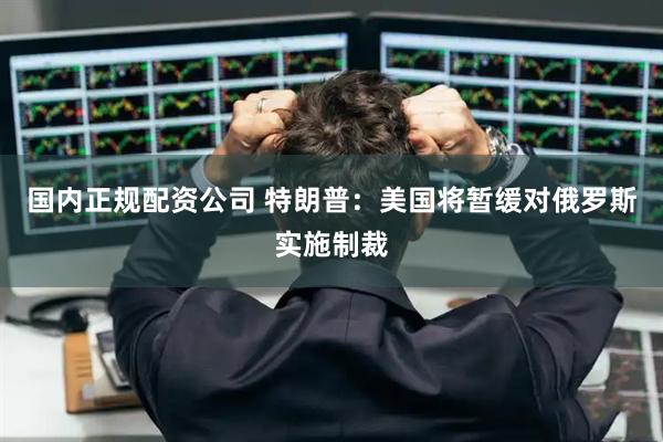 国内正规配资公司 特朗普：美国将暂缓对俄罗斯实施制裁