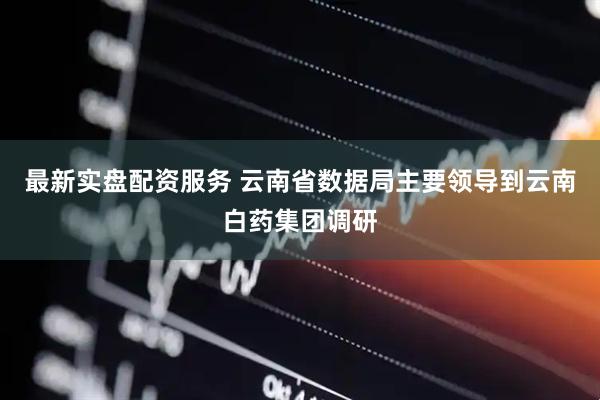 最新实盘配资服务 云南省数据局主要领导到云南白药集团调研