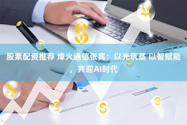 股票配资推荐 烽火通信张宾：以光筑基 以智赋能，共迎AI时代