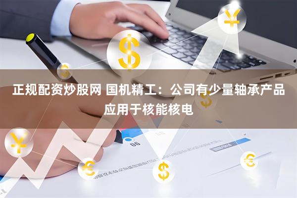 正规配资炒股网 国机精工：公司有少量轴承产品应用于核能核电
