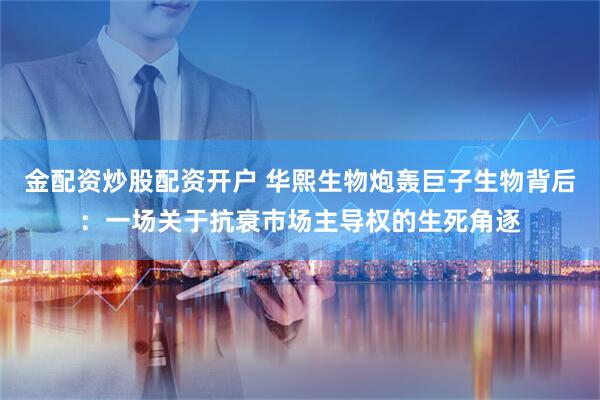 金配资炒股配资开户 华熙生物炮轰巨子生物背后：一场关于抗衰市场主导权的生死角逐