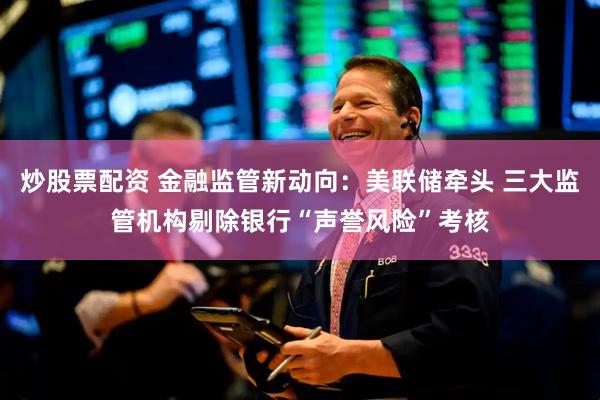 炒股票配资 金融监管新动向：美联储牵头 三大监管机构剔除银行“声誉风险”考核