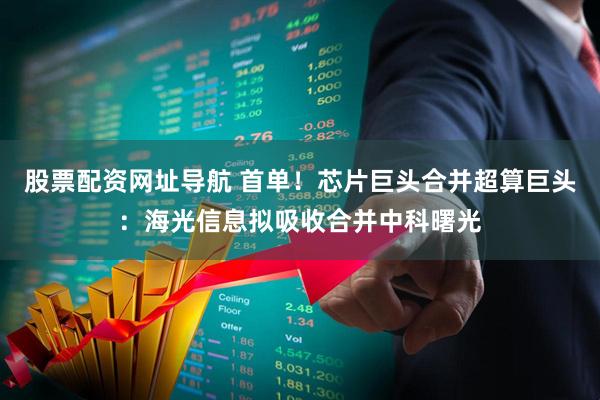 股票配资网址导航 首单！芯片巨头合并超算巨头：海光信息拟吸收合并中科曙光