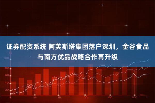 证券配资系统 阿芙斯塔集团落户深圳，金谷食品与南方优品战略合作再升级