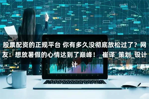 股票配资的正规平台 你有多久没彻底放松过了？网友：想放暑假的心情达到了巅峰！_崔译_策划_设计