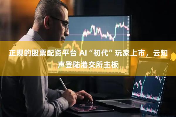 正规的股票配资平台 AI“初代”玩家上市，云知声登陆港交所主板