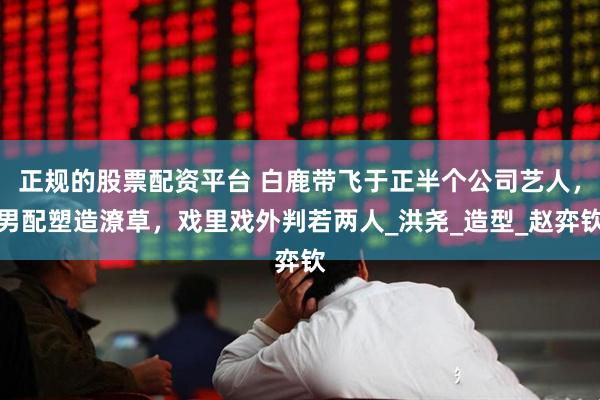 正规的股票配资平台 白鹿带飞于正半个公司艺人，男配塑造潦草，戏里戏外判若两人_洪尧_造型_赵弈钦