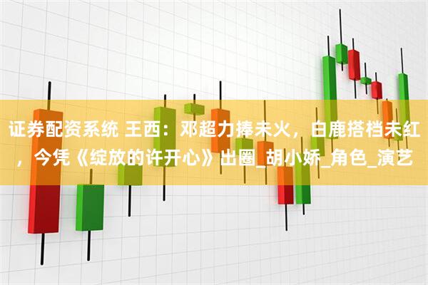 证券配资系统 王西：邓超力捧未火，白鹿搭档未红，今凭《绽放的许开心》出圈_胡小娇_角色_演艺
