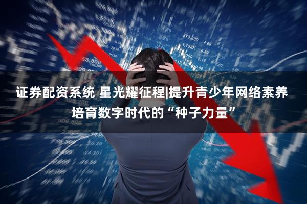 证券配资系统 星光耀征程|提升青少年网络素养 培育数字时代的“种子力量”