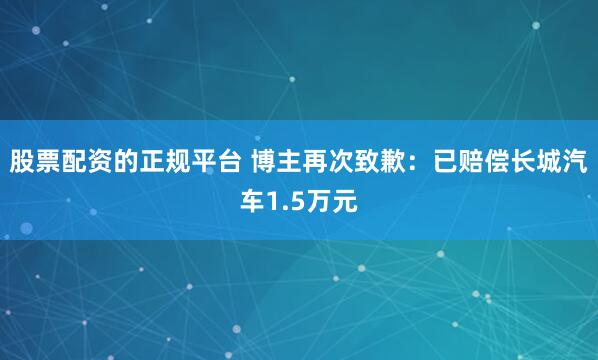 股票配资的正规平台 博主再次致歉：已赔偿长城汽车1.5万元