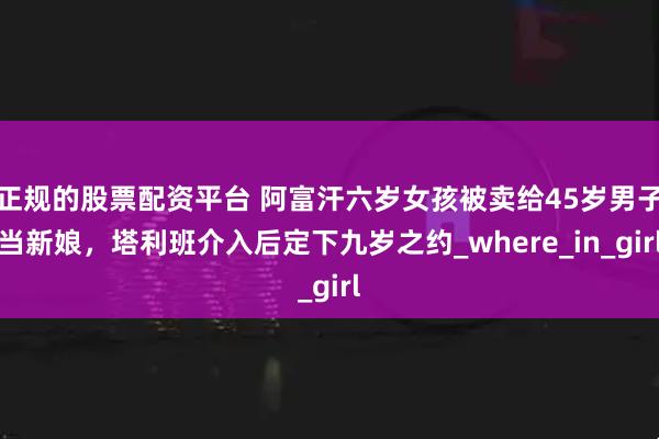 正规的股票配资平台 阿富汗六岁女孩被卖给45岁男子当新娘，塔利班介入后定下九岁之约_where_in_girl