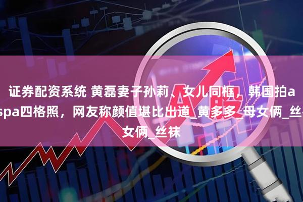 证券配资系统 黄磊妻子孙莉、女儿同框，韩国拍aespa四格照，网友称颜值堪比出道_黄多多_母女俩_丝袜