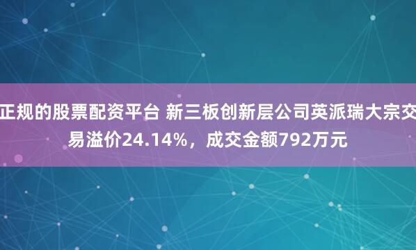 正规的股票配资平台 新三板创新层公司英派瑞大宗交易溢价24.14%，成交金额792万元