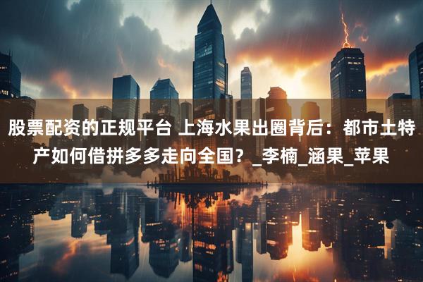 股票配资的正规平台 上海水果出圈背后：都市土特产如何借拼多多走向全国？_李楠_涵果_苹果