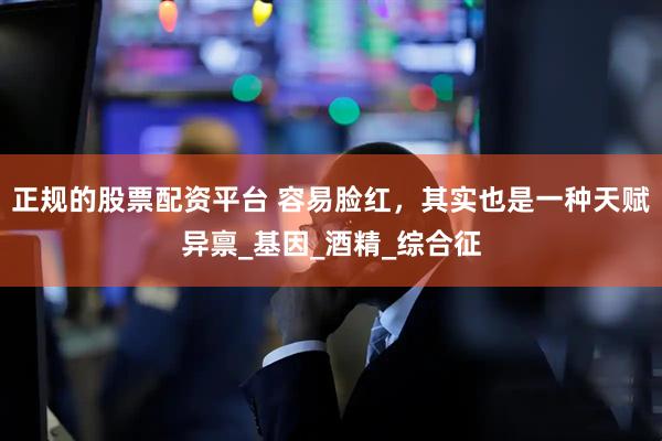 正规的股票配资平台 容易脸红，其实也是一种天赋异禀_基因_酒精_综合征