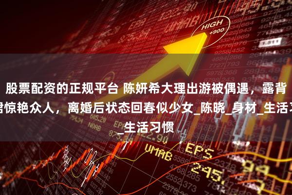股票配资的正规平台 陈妍希大理出游被偶遇，露背长裙惊艳众人，离婚后状态回春似少女_陈晓_身材_生活习惯