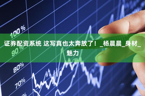 证券配资系统 这写真也太奔放了！_杨晨晨_身材_魅力